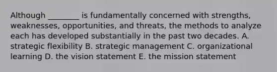 Although ________ is fundamentally concerned with strengths, weaknesses, opportunities, and threats, the methods to analyze each has developed substantially in the past two decades. A. strategic flexibility B. strategic management C. organizational learning D. the vision statement E. the mission statement