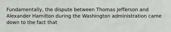 Fundamentally, the dispute between Thomas Jefferson and Alexander Hamilton during the Washington administration came down to the fact that