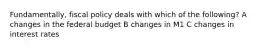 Fundamentally, fiscal policy deals with which of the following? A changes in the federal budget B changes in M1 C changes in interest rates