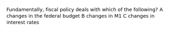 Fundamentally, fiscal policy deals with which of the following? A changes in the federal budget B changes in M1 C changes in interest rates