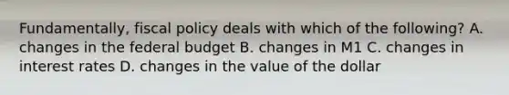 Fundamentally, <a href='https://www.questionai.com/knowledge/kPTgdbKdvz-fiscal-policy' class='anchor-knowledge'>fiscal policy</a> deals with which of the following? A. changes in <a href='https://www.questionai.com/knowledge/kS29NErBPI-the-federal-budget' class='anchor-knowledge'>the federal budget</a> B. changes in M1 C. changes in interest rates D. changes in the value of the dollar