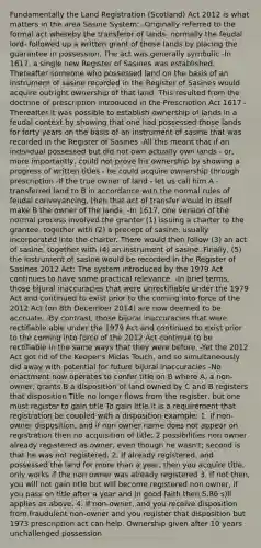 Fundamentally the Land Registration (Scotland) Act 2012 is what matters in the area Sasine System: -Originally referred to the formal act whereby the transferor of lands- normally the feudal lord- followed up a written grant of those lands by placing the guarantee in possession. The act was generally symbolic -In 1617, a single new Register of Sasines was established. Thereafter someone who possessed land on the basis of an instrument of sasine recorded in the Register of Sasines would acquire outright ownership of that land. This resulted from the doctrine of prescription introduced in the Prescription Act 1617 -Thereafter it was possible to establish ownership of lands in a feudal context by showing that one had possessed those lands for forty years on the basis of an instrument of sasine that was recorded in the Register of Sasines -All this meant that if an individual possessed but did not own actually own lands - or, more importantly, could not prove his ownership by showing a progress of written titles - he could acquire ownership through prescription -If the true owner of land - let us call him A - transferred land to B in accordance with the normal rules of feudal conveyancing, then that act of transfer would in itself make B the owner of the lands. -In 1617, one version of the normal process involved the granter (1) issuing a charter to the grantee, together with (2) a precept of sasine, usually incorporated into the charter. There would then follow (3) an act of sasine, together with (4) an instrument of sasine. Finally, (5) the instrument of sasine would be recorded in the Register of Sasines 2012 Act: The system introduced by the 1979 Act continues to have some practical relevance. -In brief terms, those bijural inaccuracies that were unrectifiable under the 1979 Act and continued to exist prior to the coming into force of the 2012 Act (on 8th December 2014) are now deemed to be accruate. -By contrast, those bijural inaccuracies that were rectifiable able under the 1979 Act and continued to exist prior to the coming into force of the 2012 Act continue to be rectifiable in the same ways that they were before. -Yet the 2012 Act got rid of the Keeper's Midas Touch, and so simultaneously did away with potential for future bijural inaccuracies -No enactment now operates to confer title on B where A, a non-owner, grants B a disposition of land owned by C and B registers that disposition Title no longer flows from the register, but one must register to gain title To gain title it is a requirement that registration be coupled with a disposition example: 1. If non-owner disposition, and if non owner name does not appear on registration then no acquisition of title; 2 possibilities non owner already registered as owner, even though he wasn't; second is that he was not registered. 2. If already registered, and possessed the land for more than a year, then you acquire title, only works if the non owner was already registered 3. If not then, you will not gain title but will become registered non owner, if you pass on title after a year and in good faith then S.86 s)ll applies as above. 4. If non-owner, and you receive disposition from fraudulent non-owner and you register that disposition but 1973 prescription act can help. Ownership given after 10 years unchallenged possession