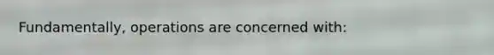 Fundamentally, operations are concerned with: