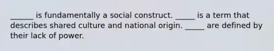 ______ is fundamentally a social construct. _____ is a term that describes shared culture and national origin. _____ are defined by their lack of power.