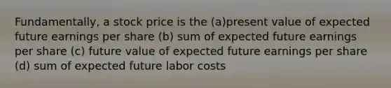 Fundamentally, a stock price is the (a)present value of expected future earnings per share (b) sum of expected future earnings per share (c) future value of expected future earnings per share (d) sum of expected future labor costs