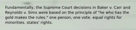 Fundamentally, the Supreme Court decisions in Baker v. Carr and Reynolds v. Sims were based on the principle of "he who has the gold makes the rules." one person, one vote. equal rights for minorities. states' rights.