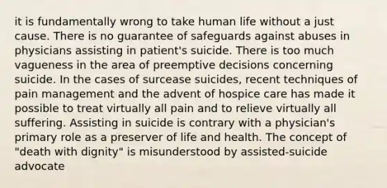 it is fundamentally wrong to take human life without a just cause. There is no guarantee of safeguards against abuses in physicians assisting in patient's suicide. There is too much vagueness in the area of preemptive decisions concerning suicide. In the cases of surcease suicides, recent techniques of pain management and the advent of hospice care has made it possible to treat virtually all pain and to relieve virtually all suffering. Assisting in suicide is contrary with a physician's primary role as a preserver of life and health. The concept of "death with dignity" is misunderstood by assisted-suicide advocate