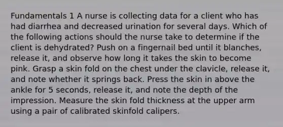 Fundamentals 1 A nurse is collecting data for a client who has had diarrhea and decreased urination for several days. Which of the following actions should the nurse take to determine if the client is dehydrated? Push on a fingernail bed until it blanches, release it, and observe how long it takes the skin to become pink. Grasp a skin fold on the chest under the clavicle, release it, and note whether it springs back. Press the skin in above the ankle for 5 seconds, release it, and note the depth of the impression. Measure the skin fold thickness at the upper arm using a pair of calibrated skinfold calipers.