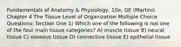 Fundamentals of Anatomy & Physiology, 10e, GE (Martini) Chapter 4 The Tissue Level of Organization Multiple Choice Questions: Section One 1) Which one of the following is not one of the four main tissue categories? A) muscle tissue B) neural tissue C) osseous tissue D) connective tissue E) epithelial tissue