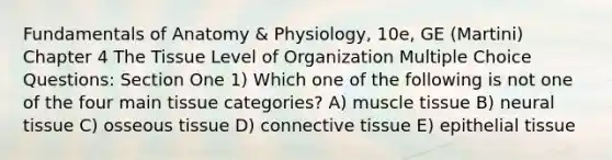 Fundamentals of Anatomy & Physiology, 10e, GE (Martini) Chapter 4 The Tissue Level of Organization Multiple Choice Questions: Section One 1) Which one of the following is not one of the four main tissue categories? A) muscle tissue B) neural tissue C) osseous tissue D) connective tissue E) epithelial tissue