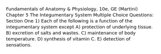 Fundamentals of Anatomy & Physiology, 10e, GE (Martini) Chapter 5 The Integumentary System Multiple Choice Questions: Section One 1) Each of the following is a function of the integumentary system except A) protection of underlying tissue. B) excretion of salts and wastes. C) maintenance of body temperature. D) synthesis of vitamin C. E) detection of sensations.