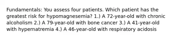 Fundamentals: You assess four patients. Which patient has the greatest risk for hypomagnesemia? 1.) A 72-year-old with chronic alcoholism 2.) A 79-year-old with bone cancer 3.) A 41-year-old with hypernatremia 4.) A 46-year-old with respiratory acidosis