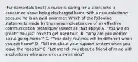 (Fundamentals book) A nurse is caring for a client who is concerned about being discharged home with a new colostomy because he is an avid swimmer. Which of the following statements made by the nurse indicates use of an effective communication technique? (select all that apply) A. "You will do great!" You just have to get used to it. B. "Why are you worried about going home?" C. "Your daily routines will be different when you get home" D. "Tell me about your support system when you leave the hospital" E. "Let me tell you about a friend of mine with a colostomy who also enjoys swimming"