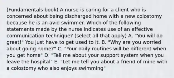 (Fundamentals book) A nurse is caring for a client who is concerned about being discharged home with a new colostomy because he is an avid swimmer. Which of the following statements made by the nurse indicates use of an effective communication technique? (select all that apply) A. "You will do great!" You just have to get used to it. B. "Why are you worried about going home?" C. "Your daily routines will be different when you get home" D. "Tell me about your support system when you leave the hospital" E. "Let me tell you about a friend of mine with a colostomy who also enjoys swimming"