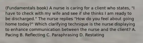 (Fundamentals book) A nurse is caring for a client who states, "I have to check with my wife and see if she thinks I am ready to be discharged." The nurse replies "How do you feel about going home today?" Which clarifying technique is the nurse displaying to enhance communication between the nurse and the client? A. Pacing B. Reflecting C. Paraphrasing D. Restating