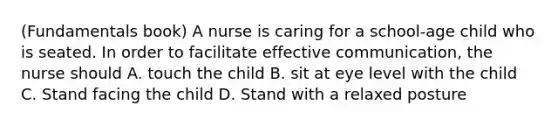 (Fundamentals book) A nurse is caring for a school-age child who is seated. In order to facilitate effective communication, the nurse should A. touch the child B. sit at eye level with the child C. Stand facing the child D. Stand with a relaxed posture