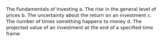 The Fundamentals of Investing a. The rise in the general level of prices b. The uncertainty about the return on an investment c. The number of times something happens to money d. The projected value of an investment at the end of a specified time frame