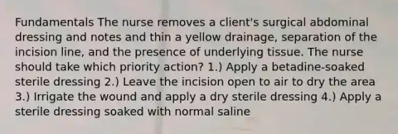 Fundamentals The nurse removes a client's surgical abdominal dressing and notes and thin a yellow drainage, separation of the incision line, and the presence of underlying tissue. The nurse should take which priority action? 1.) Apply a betadine-soaked sterile dressing 2.) Leave the incision open to air to dry the area 3.) Irrigate the wound and apply a dry sterile dressing 4.) Apply a sterile dressing soaked with normal saline