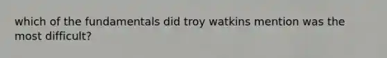 which of the fundamentals did troy watkins mention was the most difficult?