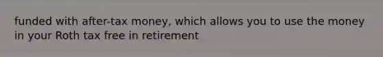 funded with after-tax money, which allows you to use the money in your Roth tax free in retirement