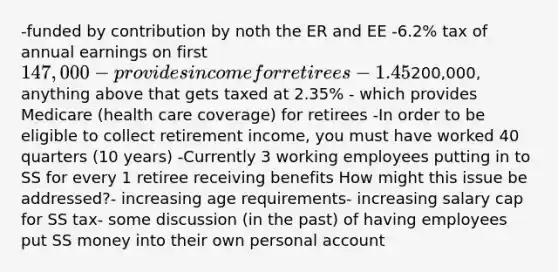 -funded by contribution by noth the ER and EE -6.2% tax of annual earnings on first 147,000-provides income for retirees -1.45% tax on income up to200,000, anything above that gets taxed at 2.35% - which provides Medicare (health care coverage) for retirees -In order to be eligible to collect retirement income, you must have worked 40 quarters (10 years) -Currently 3 working employees putting in to SS for every 1 retiree receiving benefits How might this issue be addressed?- increasing age requirements- increasing salary cap for SS tax- some discussion (in the past) of having employees put SS money into their own personal account