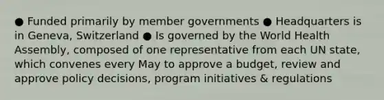 ● Funded primarily by member governments ● Headquarters is in Geneva, Switzerland ● Is governed by the World Health Assembly, composed of one representative from each UN state, which convenes every May to approve a budget, review and approve policy decisions, program initiatives & regulations