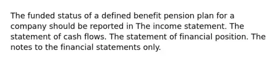 The funded status of a defined benefit pension plan for a company should be reported in The income statement. The statement of cash flows. The statement of financial position. The notes to the financial statements only.