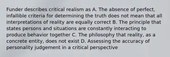 Funder describes critical realism as A. The absence of perfect, infallible criteria for determining the truth does not mean that all interpretations of reality are equally correct B. The principle that states persons and situations are constantly interacting to produce behavior together C. The philosophy that reality, as a concrete entity, does not exist D. Assessing the accuracy of personality judgement in a critical perspective