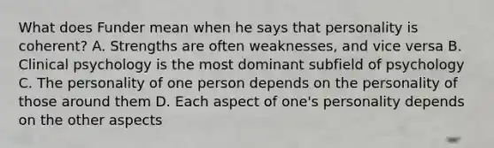 What does Funder mean when he says that personality is coherent? A. Strengths are often weaknesses, and vice versa B. Clinical psychology is the most dominant subfield of psychology C. The personality of one person depends on the personality of those around them D. Each aspect of one's personality depends on the other aspects