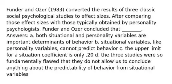 Funder and Ozer (1983) converted the results of three classic social psychological studies to effect sizes. After comparing those effect sizes with those typically obtained by personality psychologists, Funder and Ozer concluded that ________. Answers: a. both situational and personality variables are important determinants of behavior b. situational variables, like personality variables, cannot predict behavior c. the upper limit for a situation coefficient is only .20 d. the three studies were so fundamentally flawed that they do not allow us to conclude anything about the predictability of behavior from situational variables