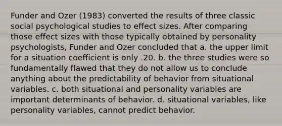 Funder and Ozer (1983) converted the results of three classic social psychological studies to effect sizes. After comparing those effect sizes with those typically obtained by personality psychologists, Funder and Ozer concluded that a. the upper limit for a situation coefficient is only .20. b. the three studies were so fundamentally flawed that they do not allow us to conclude anything about the predictability of behavior from situational variables. c. both situational and personality variables are important determinants of behavior. d. situational variables, like personality variables, cannot predict behavior.