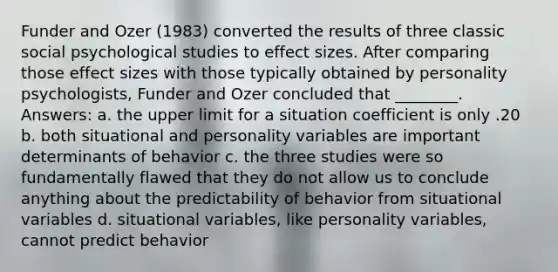 Funder and Ozer (1983) converted the results of three classic social psychological studies to effect sizes. After comparing those effect sizes with those typically obtained by personality psychologists, Funder and Ozer concluded that ________. Answers: a. the upper limit for a situation coefficient is only .20 b. both situational and personality variables are important determinants of behavior c. the three studies were so fundamentally flawed that they do not allow us to conclude anything about the predictability of behavior from situational variables d. situational variables, like personality variables, cannot predict behavior