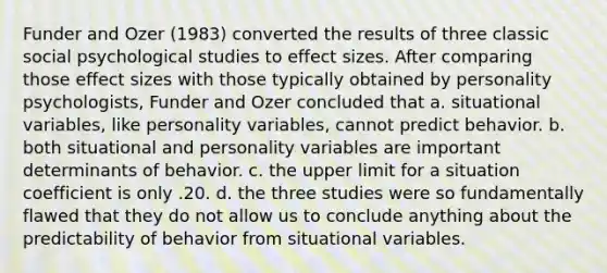 Funder and Ozer (1983) converted the results of three classic social psychological studies to effect sizes. After comparing those effect sizes with those typically obtained by personality psychologists, Funder and Ozer concluded that a. situational variables, like personality variables, cannot predict behavior. b. both situational and personality variables are important determinants of behavior. c. the upper limit for a situation coefficient is only .20. d. the three studies were so fundamentally flawed that they do not allow us to conclude anything about the predictability of behavior from situational variables.