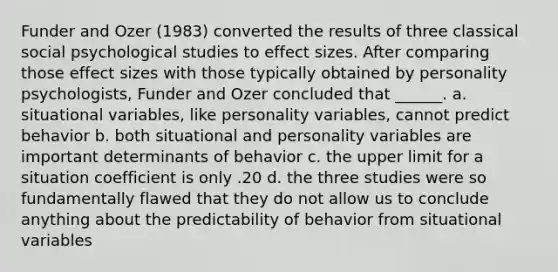 Funder and Ozer (1983) converted the results of three classical social psychological studies to effect sizes. After comparing those effect sizes with those typically obtained by personality psychologists, Funder and Ozer concluded that ______. a. situational variables, like personality variables, cannot predict behavior b. both situational and personality variables are important determinants of behavior c. the upper limit for a situation coefficient is only .20 d. the three studies were so fundamentally flawed that they do not allow us to conclude anything about the predictability of behavior from situational variables