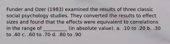 Funder and Ozer (1983) examined the results of three classic social psychology studies. They converted the results to effect sizes and found that the effects were equivalent to correlations in the range of __________ (in absolute value). a. .10 to .20 b. .30 to .40 c. .60 to .70 d. .80 to .90