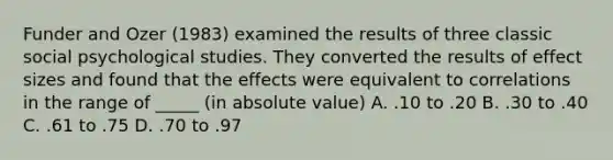 Funder and Ozer (1983) examined the results of three classic social psychological studies. They converted the results of effect sizes and found that the effects were equivalent to correlations in the range of _____ (in absolute value) A. .10 to .20 B. .30 to .40 C. .61 to .75 D. .70 to .97