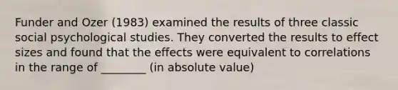 Funder and Ozer (1983) examined the results of three classic social psychological studies. They converted the results to effect sizes and found that the effects were equivalent to correlations in the range of ________ (in absolute value)