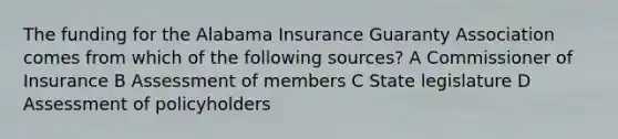 The funding for the Alabama Insurance Guaranty Association comes from which of the following sources? A Commissioner of Insurance B Assessment of members C State legislature D Assessment of policyholders