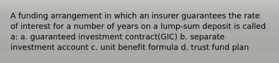 A funding arrangement in which an insurer guarantees the rate of interest for a number of years on a lump-sum deposit is called a: a. guaranteed investment contract(GIC) b. separate investment account c. unit benefit formula d. trust fund plan