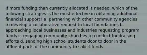 If more funding than currently allocated is needed, which of the following strategies is the most effective in obtaining additional financial support? a. partnering with other community agencies to develop a collaborative request to local foundations b. approaching local businesses and industries requesting program funds c. engaging community churches to conduct fundraising efforts d. sending high school students door to door in the affluent parts of the community to solicit funds