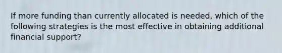 If more funding than currently allocated is needed, which of the following strategies is the most effective in obtaining additional financial support?