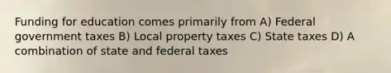 Funding for education comes primarily from A) Federal government taxes B) Local property taxes C) State taxes D) A combination of state and federal taxes