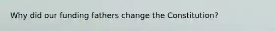 Why did our funding fathers change the Constitution?