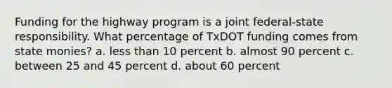 Funding for the highway program is a joint federal-state responsibility. What percentage of TxDOT funding comes from state monies? a. less than 10 percent b. almost 90 percent c. between 25 and 45 percent d. about 60 percent