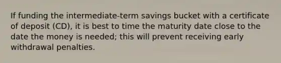 If funding the intermediate-term savings bucket with a certificate of deposit (CD), it is best to time the maturity date close to the date the money is needed; this will prevent receiving early withdrawal penalties.