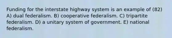 Funding for the interstate highway system is an example of (82) A) dual federalism. B) cooperative federalism. C) tripartite federalism. D) a unitary system of government. E) national federalism.