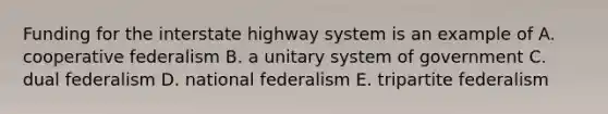 Funding for the interstate highway system is an example of A. cooperative federalism B. a unitary system of government C. dual federalism D. national federalism E. tripartite federalism