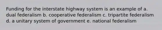 Funding for the interstate highway system is an example of a. dual federalism b. cooperative federalism c. tripartite federalism d. a unitary system of government e. national federalism