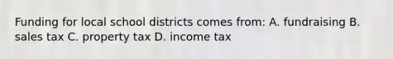 Funding for local school districts comes from: A. fundraising B. sales tax C. property tax D. income tax