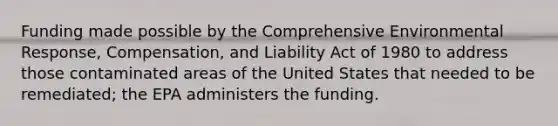 Funding made possible by the Comprehensive Environmental Response, Compensation, and Liability Act of 1980 to address those contaminated areas of the United States that needed to be remediated; the EPA administers the funding.